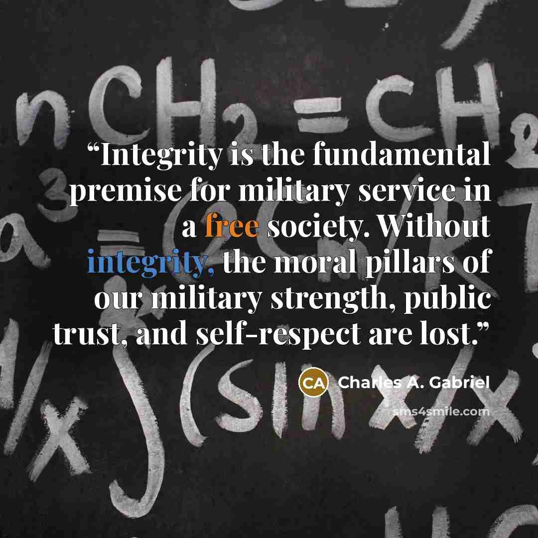 “Integrity is the fundamental premise for military service in a free society. Without integrity, the moral pillars of our military strength, public trust, and self-respect are lost.” quote by Charles A. Gabriel
