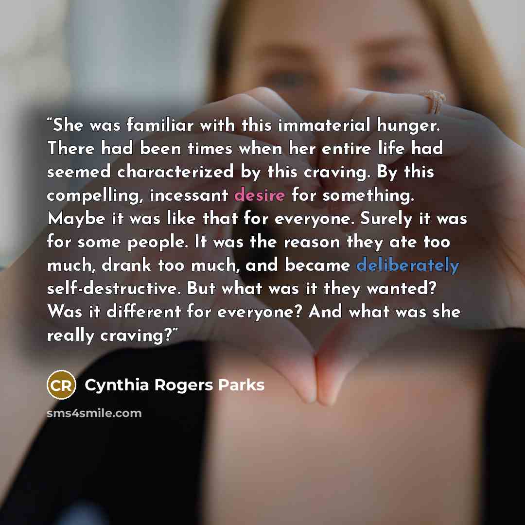 “She was familiar with this immaterial hunger. There had been times when her entire life had seemed characterized by this craving. By this compelling, incessant desire for something. Maybe it was like that for everyone. Surely it was for some people. It was the reason they ate too much, drank too…” quote by Cynthia Rogers Parks