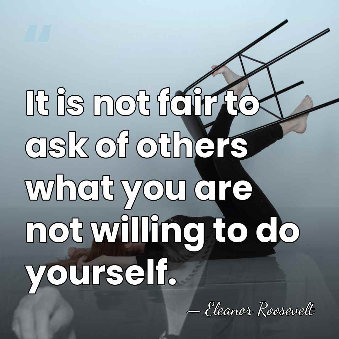 It is not fair to ask of others what you are not&hellip; - Eleanor Roosevelt