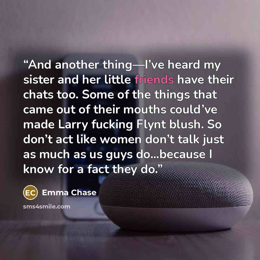“And another thing—I’ve heard my sister and her little friends have their chats too. Some of the things that came out of their mouths could’ve made Larry fucking Flynt blush. So don’t act like women don’t talk just as much as us guys do…because I know for a fact they do.” quote by Emma Chase
