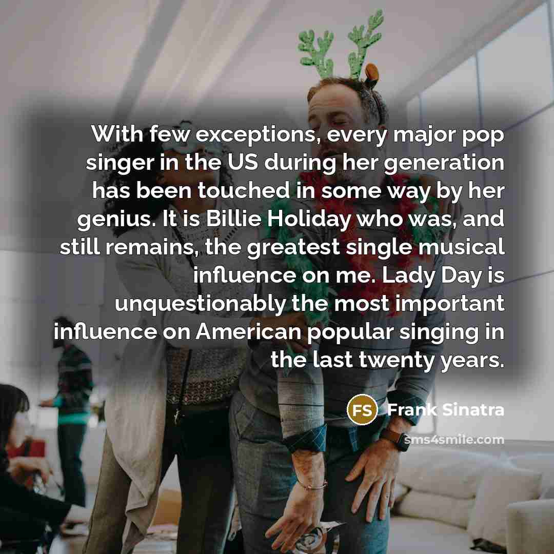 “With few exceptions, every major pop singer in the US during her generation has been touched in some way by her genius. It is Billie Holiday who was, and still remains, the greatest single musical influence on me. Lady Day is unquestionably the most important influence on American popular singing…” quote by Frank Sinatra