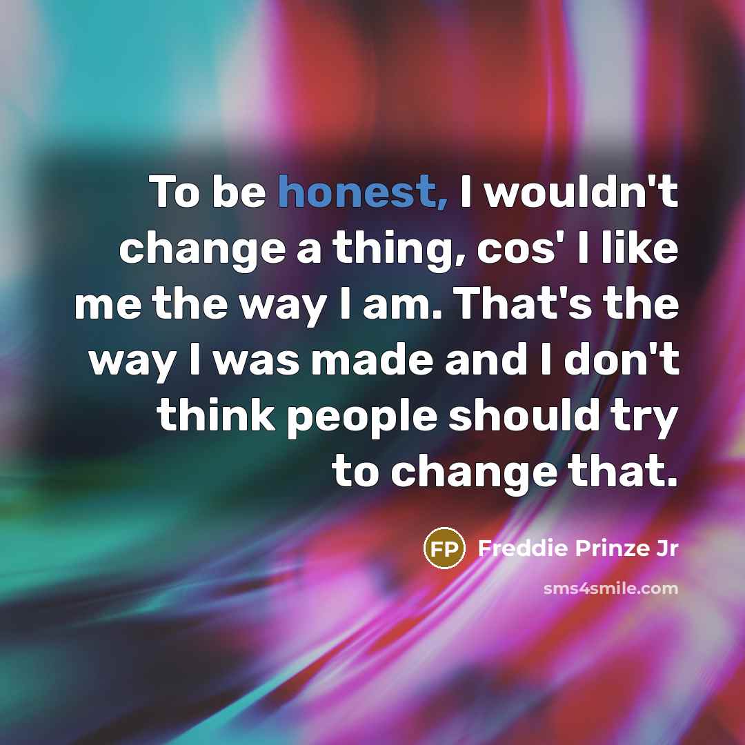 “To be honest, I wouldn't change a thing, cos' I like me the way I am. That's the way I was made and I don't think people should try to change that.” quote by Freddie Prinze Jr