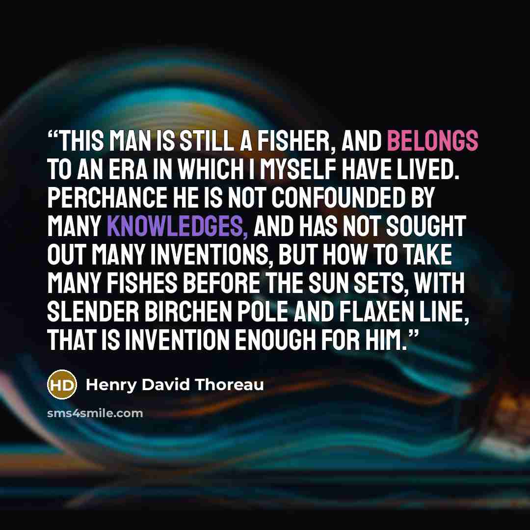 “This man is still a fisher, and belongs to an era in which I myself have lived. Perchance he is not confounded by many knowledges, and has not sought out many inventions, but how to take many fishes before the sun sets, with slender birchen pole and flaxen line, that is invention enough for him.” quote by Henry David Thoreau