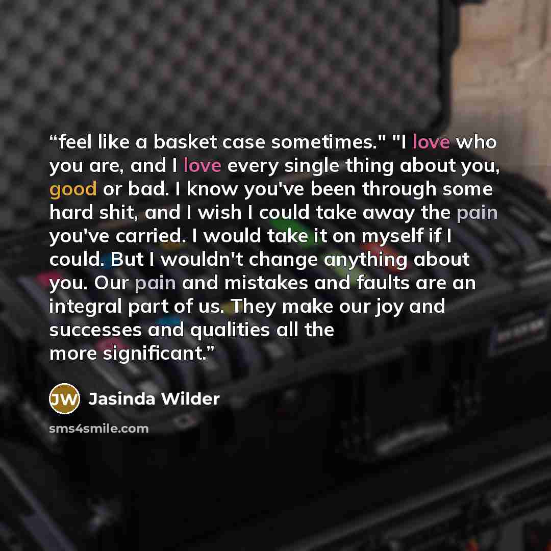 “feel like a basket case sometimes." "I love who you are, and I love every single thing about you, good or bad. I know you've been through some hard shit, and I wish I could take away the pain you've carried. I would take it on myself if I could. But I wouldn't change anything about you. Our pain…” quote by Jasinda Wilder