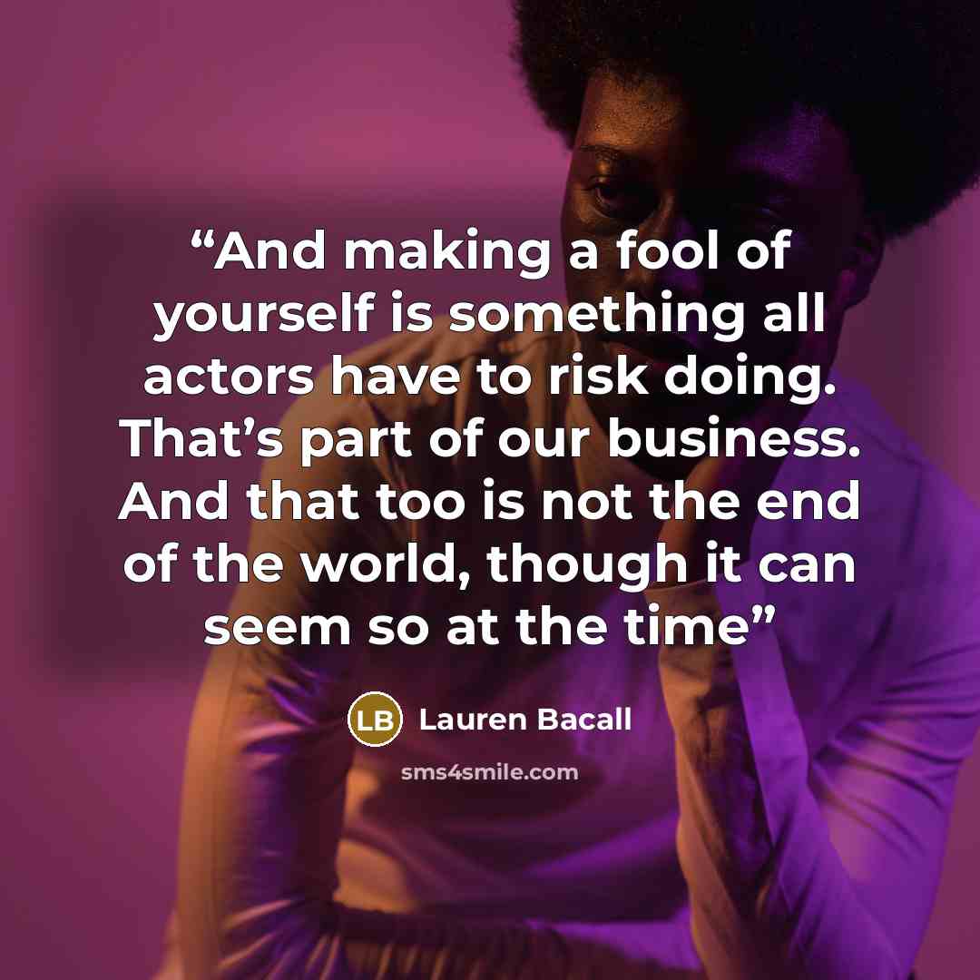 “And making a fool of yourself is something all actors have to risk doing. That’s part of our business. And that too is not the end of the world, though it can seem so at the time” quote by Lauren Bacall