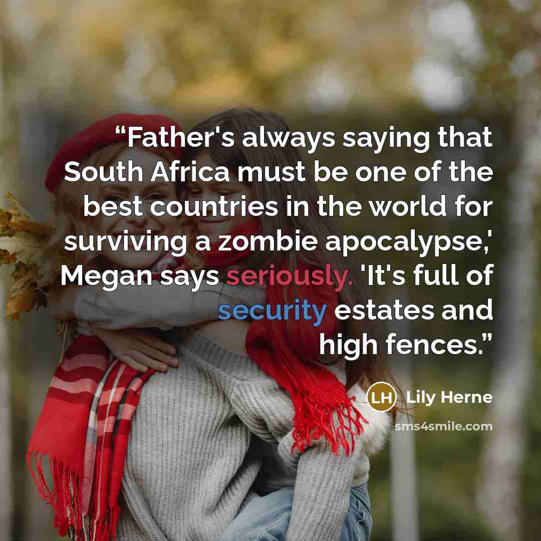 “Father's always saying that South Africa must be one of the best countries in the world for surviving a zombie apocalypse,' Megan says seriously. 'It's full of security estates and high fences.” quote by Lily Herne