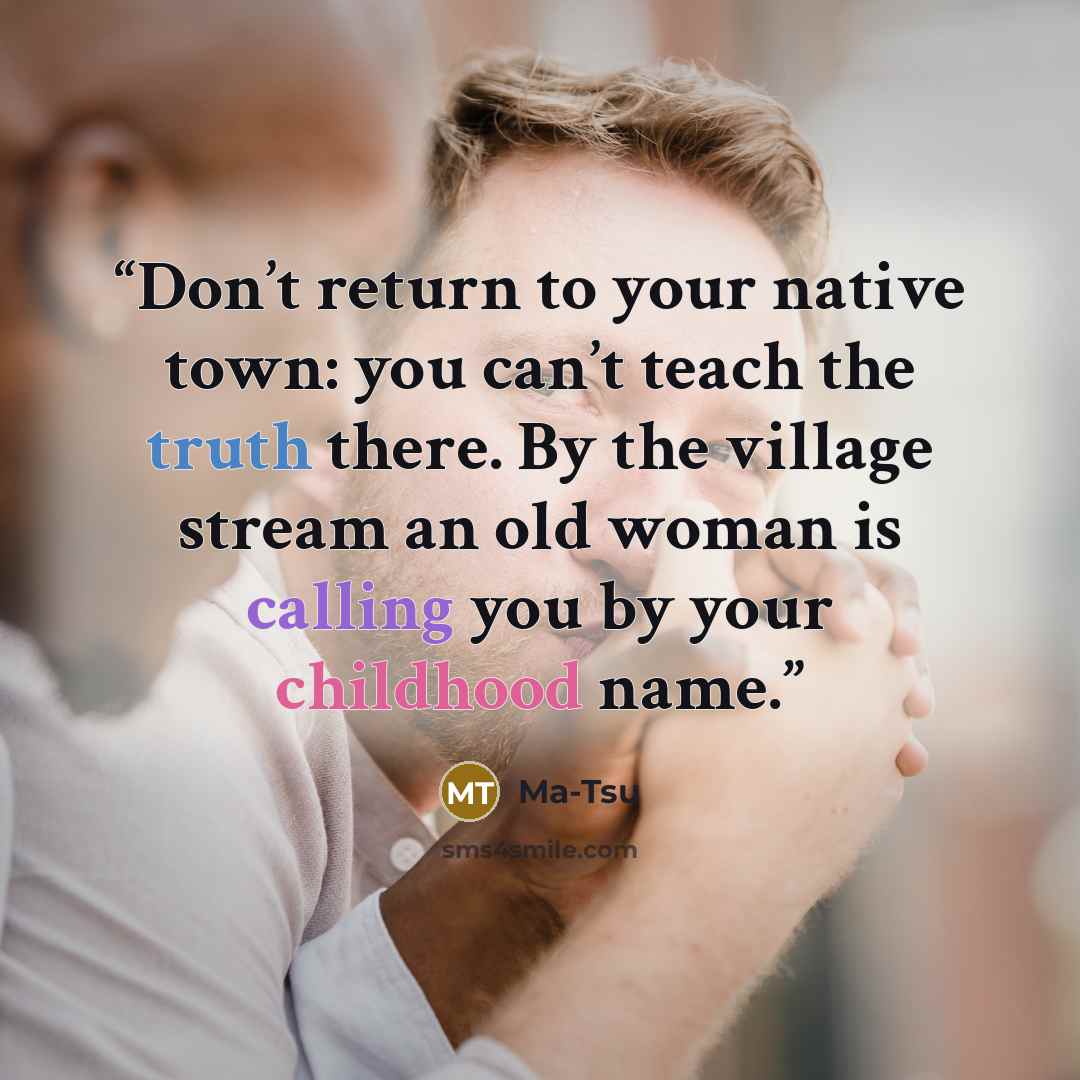 “Don’t return to your native town: you can’t teach the truth there. By the village stream an old woman is calling you by your childhood name.” quote by Ma-Tsu
