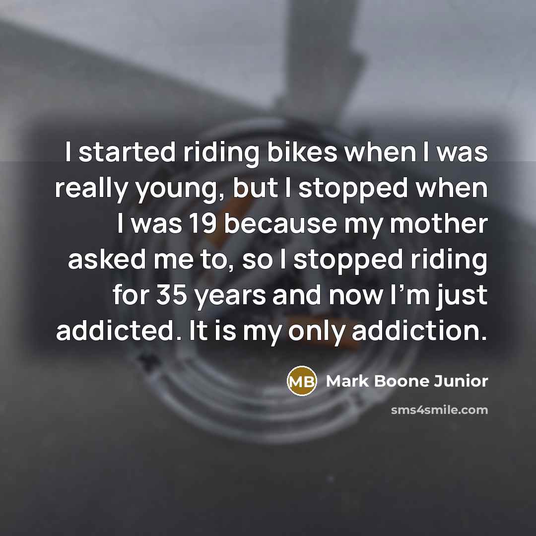 “I started riding bikes when I was really young, but I stopped when I was 19 because my mother asked me to, so I stopped riding for 35 years and now I'm just addicted. It is my only addiction.” quote by Mark Boone Junior