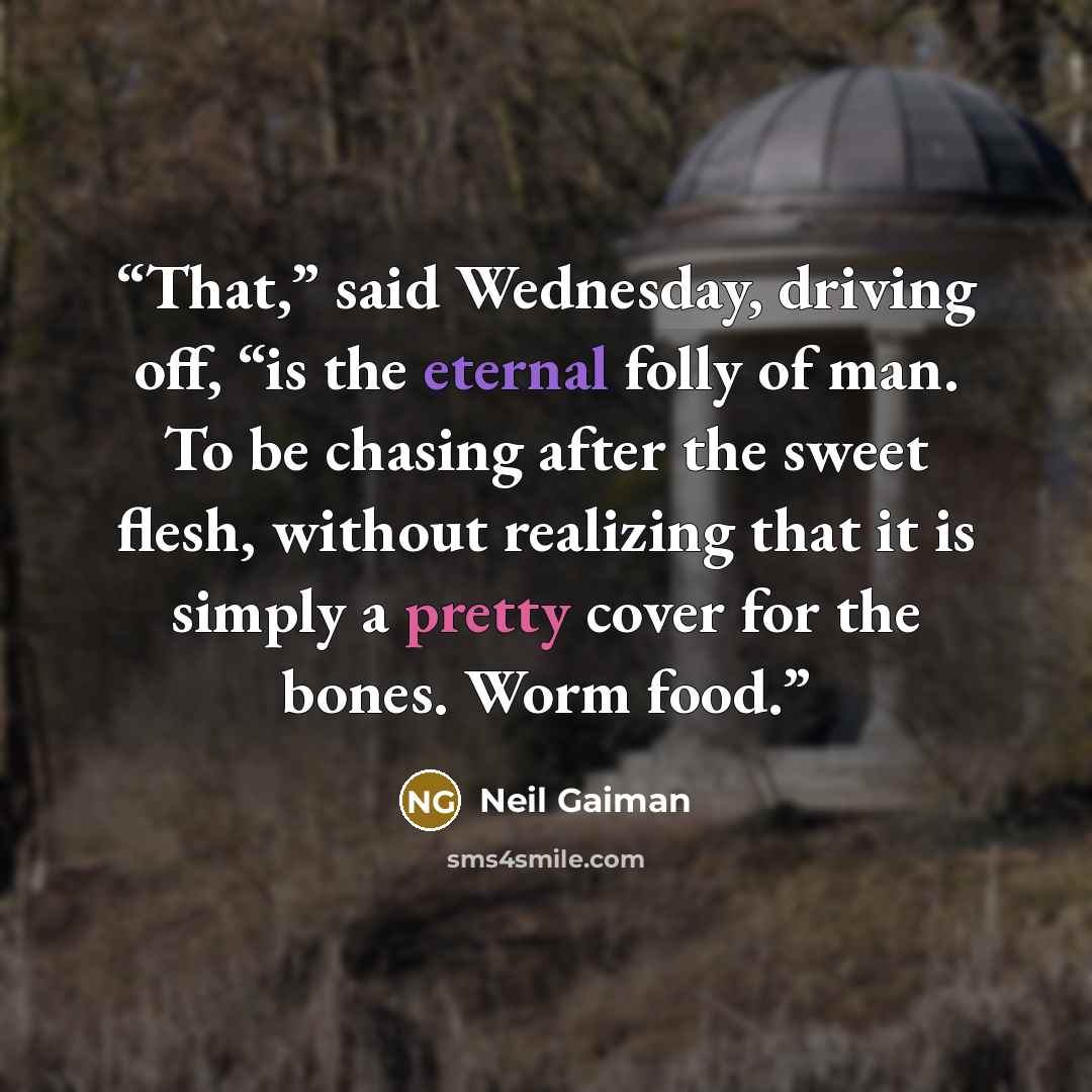 “That,” said Wednesday, driving off, “is the eternal folly of man. To be chasing after the sweet flesh, without realizing that it is simply a pretty cover for the bones. Worm food.” quote by Neil Gaiman