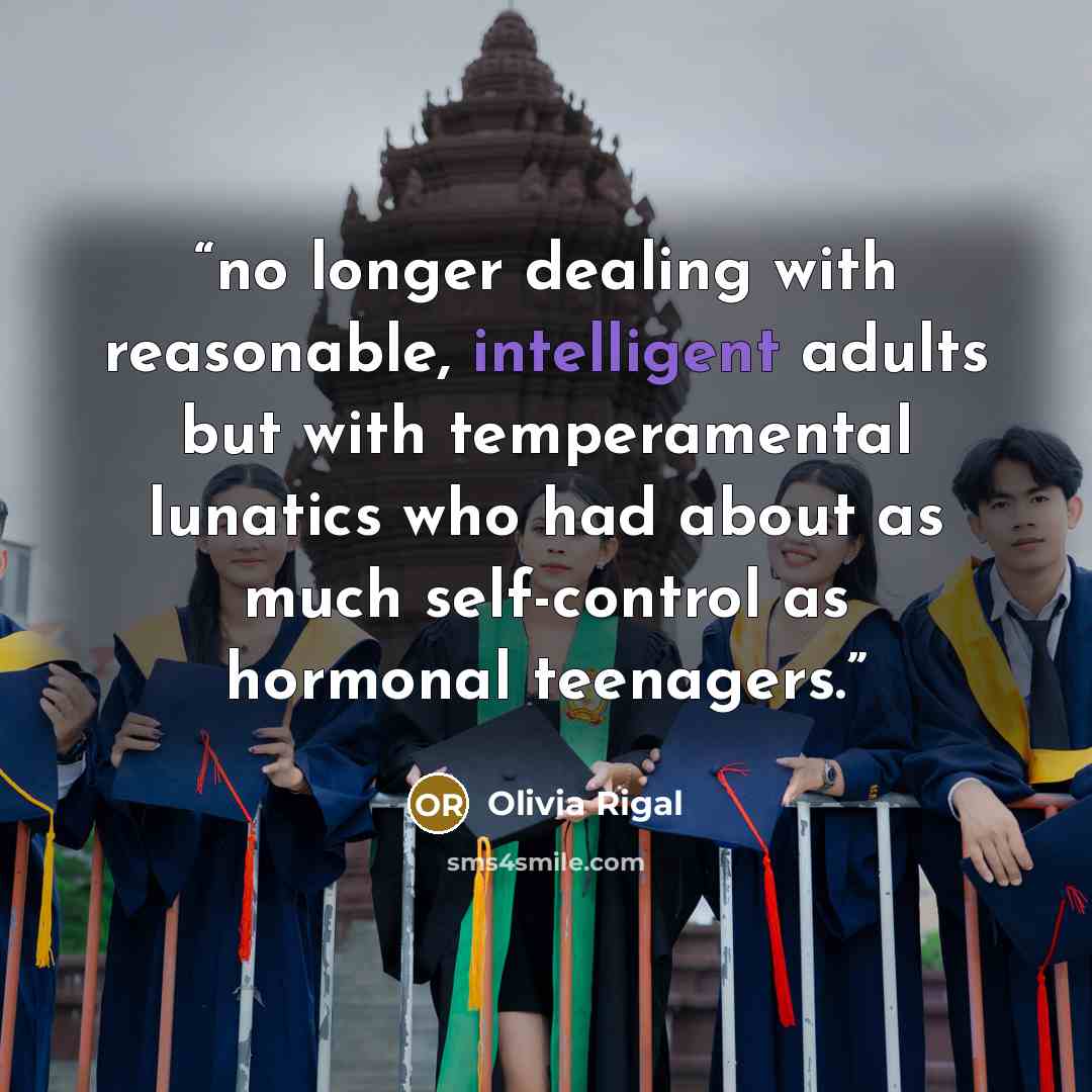 “no longer dealing with reasonable, intelligent adults but with temperamental lunatics who had about as much self-control as hormonal teenagers.” quote by Olivia Rigal
