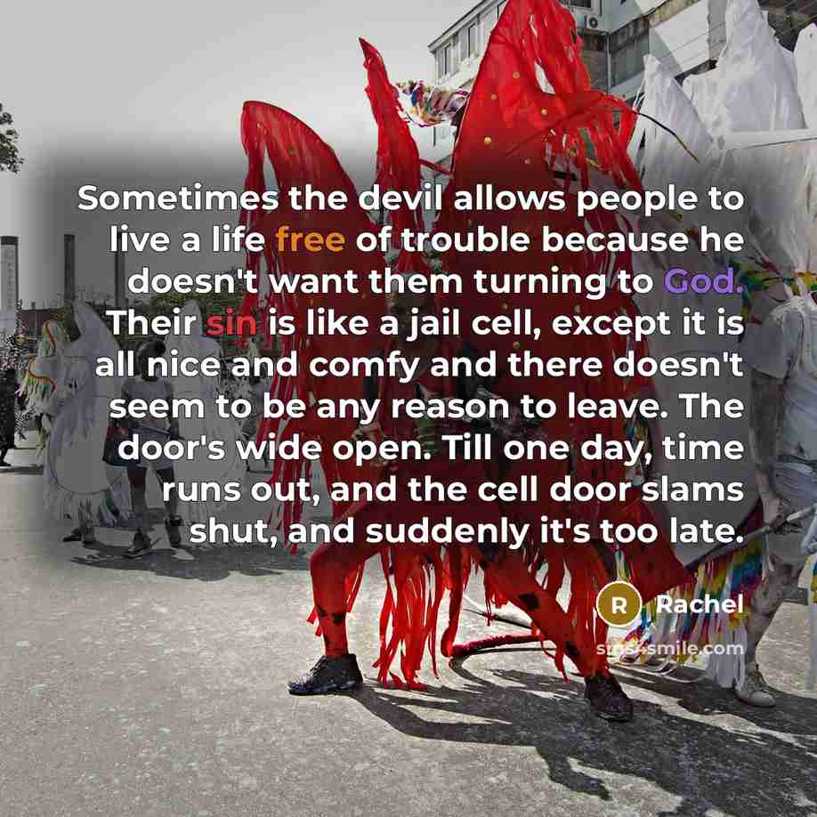 “Sometimes the devil allows people to live a life free of trouble because he doesn't want them turning to God. Their sin is like a jail cell, except it is all nice and comfy and there doesn't seem to be any reason to leave. The door's wide open. Till one day, time runs out, and the cell door slams…” quote by Rachel