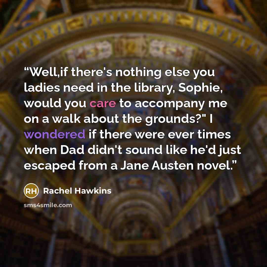 “Well,if there's nothing else you ladies need in the library, Sophie, would you care to accompany me on a walk about the grounds?" I wondered if there were ever times when Dad didn't sound like he'd just escaped from a Jane Austen novel.” quote by Rachel Hawkins