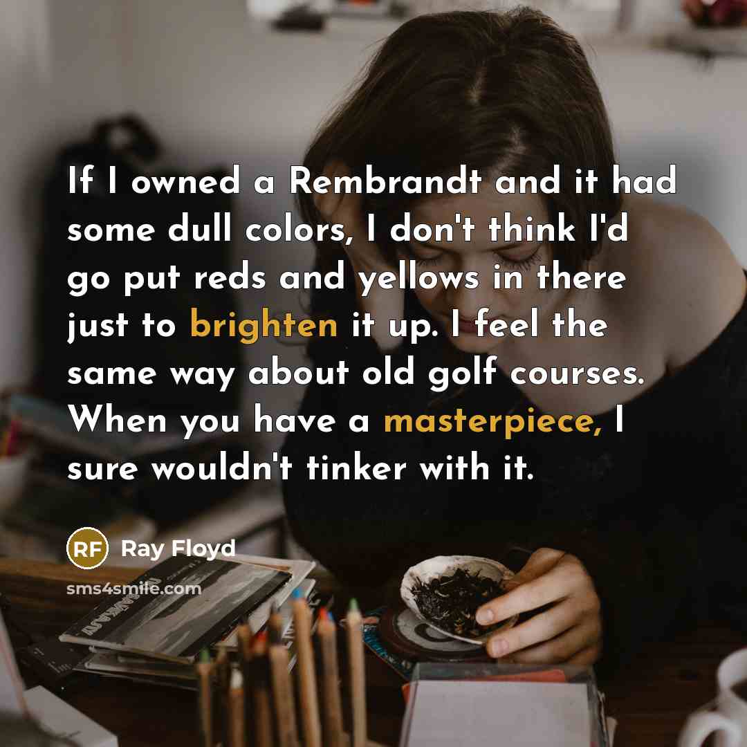 “If I owned a Rembrandt and it had some dull colors, I don't think I'd go put reds and yellows in there just to brighten it up. I feel the same way about old golf courses. When you have a masterpiece, I sure wouldn't tinker with it.” quote by Ray Floyd