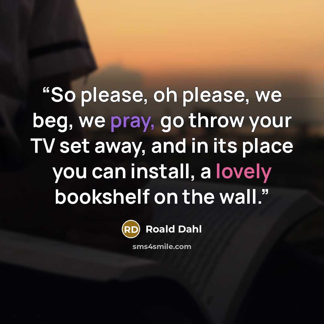 “So please, oh please, we beg, we pray, go throw your TV set away, and in its place you can install, a lovely bookshelf on the wall.” quote by Roald Dahl