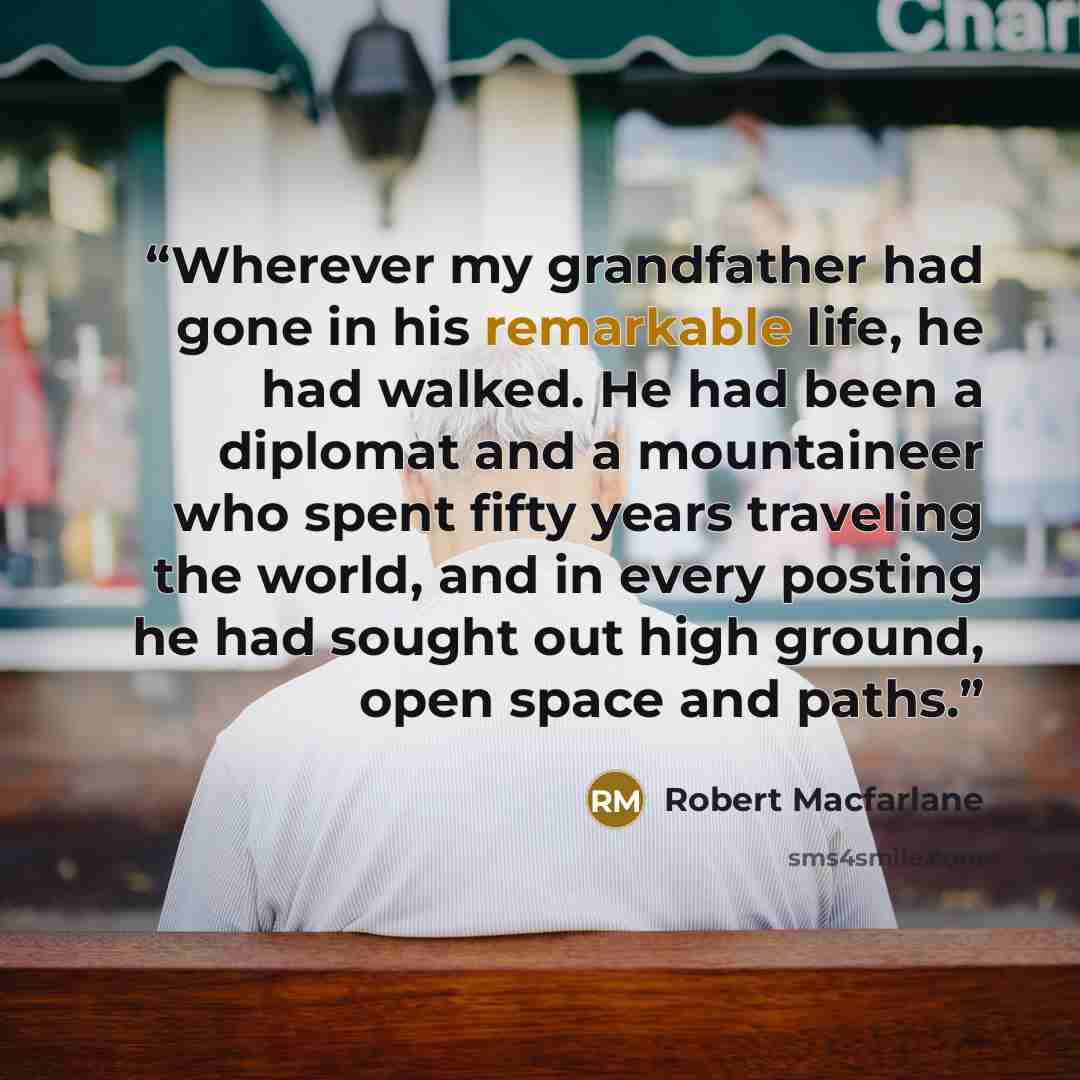 “Wherever my grandfather had gone in his remarkable life, he had walked. He had been a diplomat and a mountaineer who spent fifty years traveling the world, and in every posting he had sought out high ground, open space and paths.” quote by Robert Macfarlane