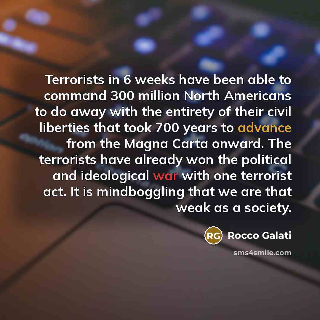 “Terrorists in 6 weeks have been able to command 300 million North Americans to do away with the entirety of their civil liberties that took 700 years to advance from the Magna Carta onward. The terrorists have already won the political and ideological war with one terrorist act. It is mindboggling…” quote by Rocco Galati