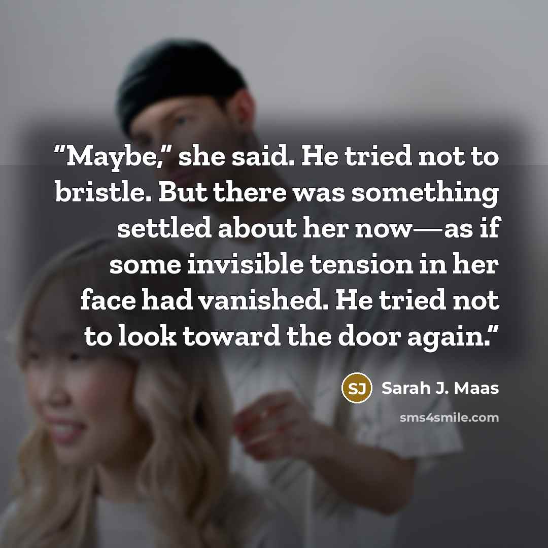 “Maybe,” she said. He tried not to bristle. But there was something settled about her now—as if some invisible tension in her face had vanished. He tried not to look toward the door again.” quote by Sarah J. Maas