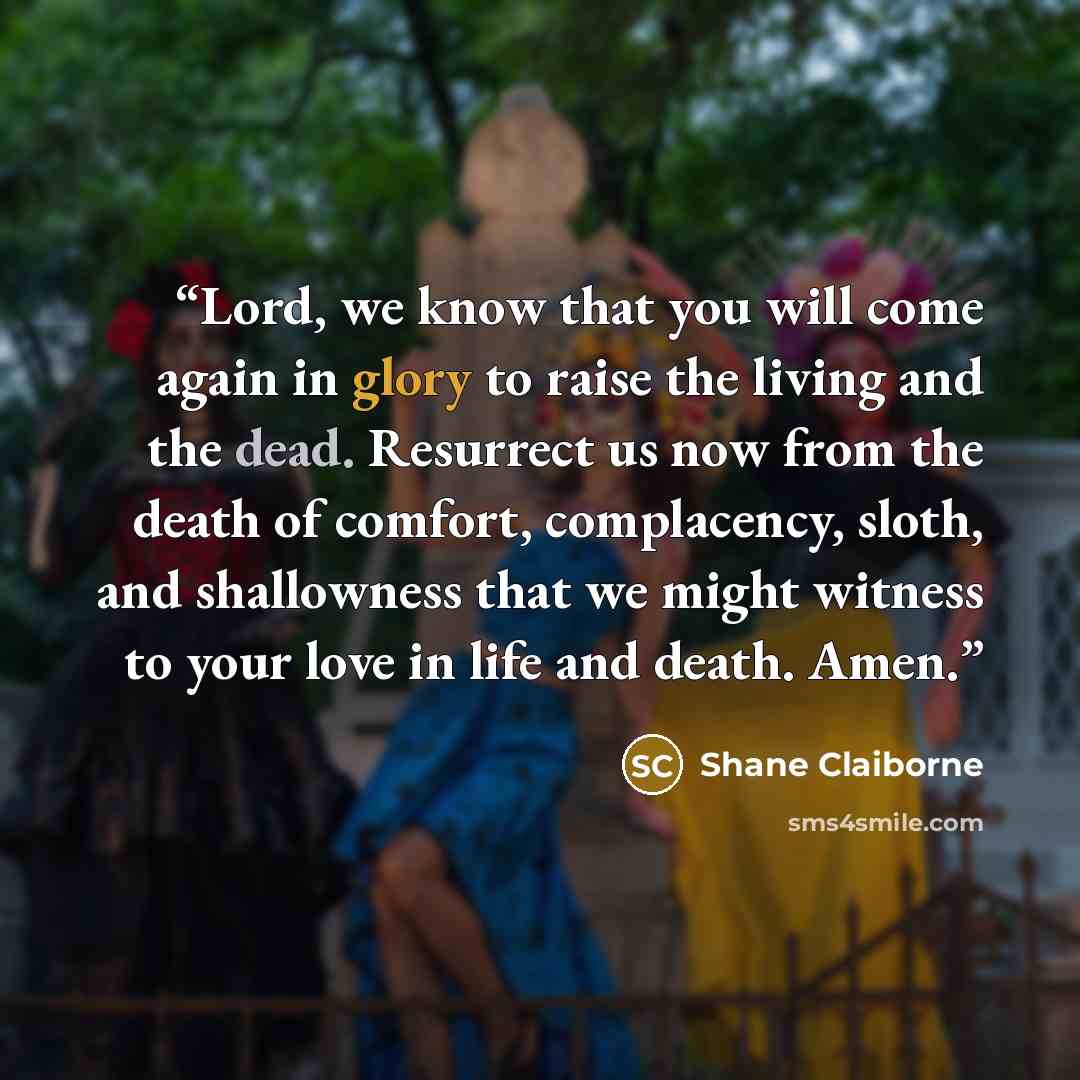 “Lord, we know that you will come again in glory to raise the living and the dead. Resurrect us now from the death of comfort, complacency, sloth, and shallowness that we might witness to your love in life and death. Amen.” quote by Shane Claiborne