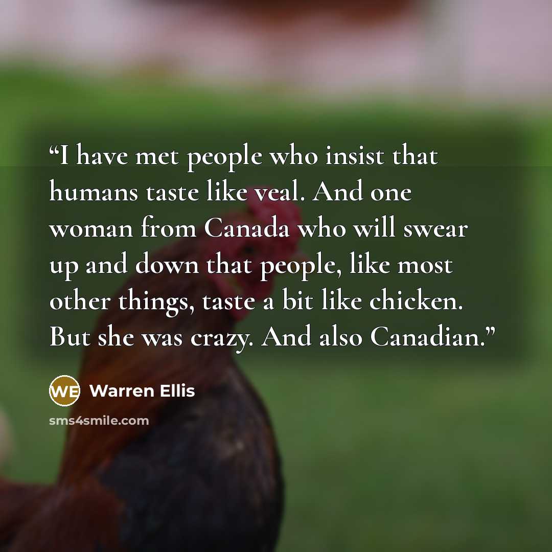“I have met people who insist that humans taste like veal. And one woman from Canada who will swear up and down that people, like most other things, taste a bit like chicken. But she was crazy. And also Canadian.” quote by Warren Ellis
