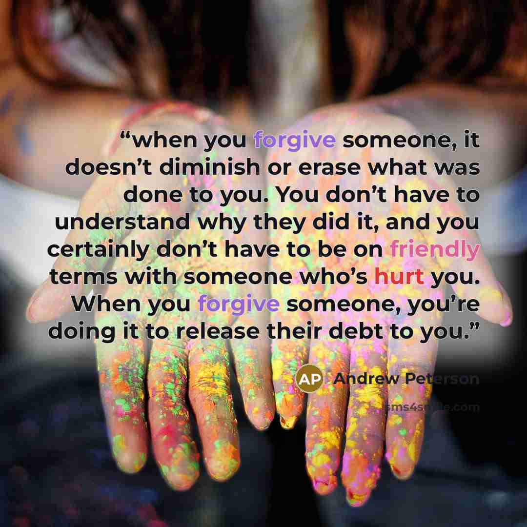 “when you forgive someone, it doesn’t diminish or erase what was done to you. You don’t have to understand why they did it, and you certainly don’t have to be on friendly terms with someone who’s hurt you. When you forgive someone, you’re doing it to release their debt to you.” quote by Andrew Peterson
