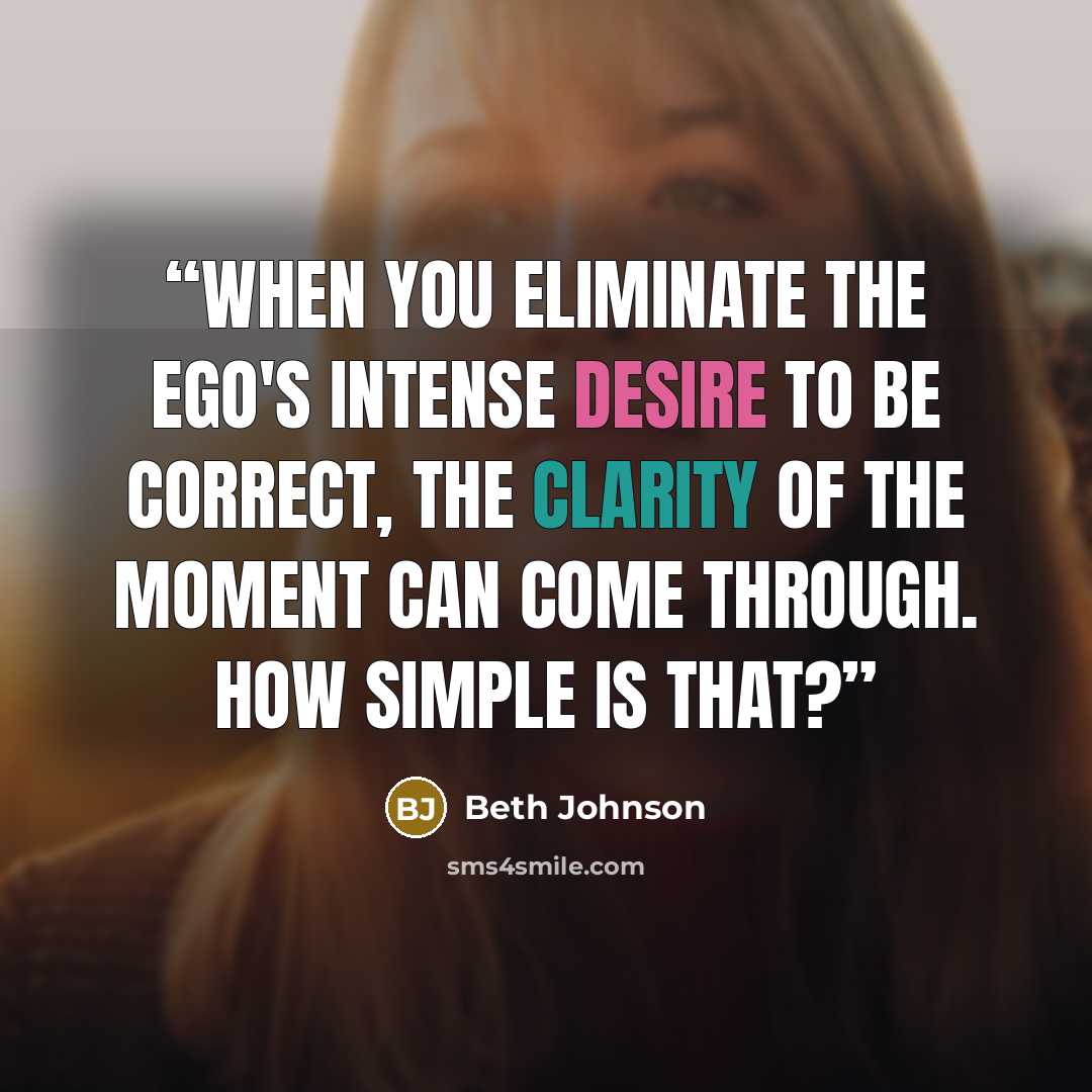 “When you eliminate the Ego's intense desire to be correct, the clarity of the moment can come through. How simple is that?” quote by Beth Johnson