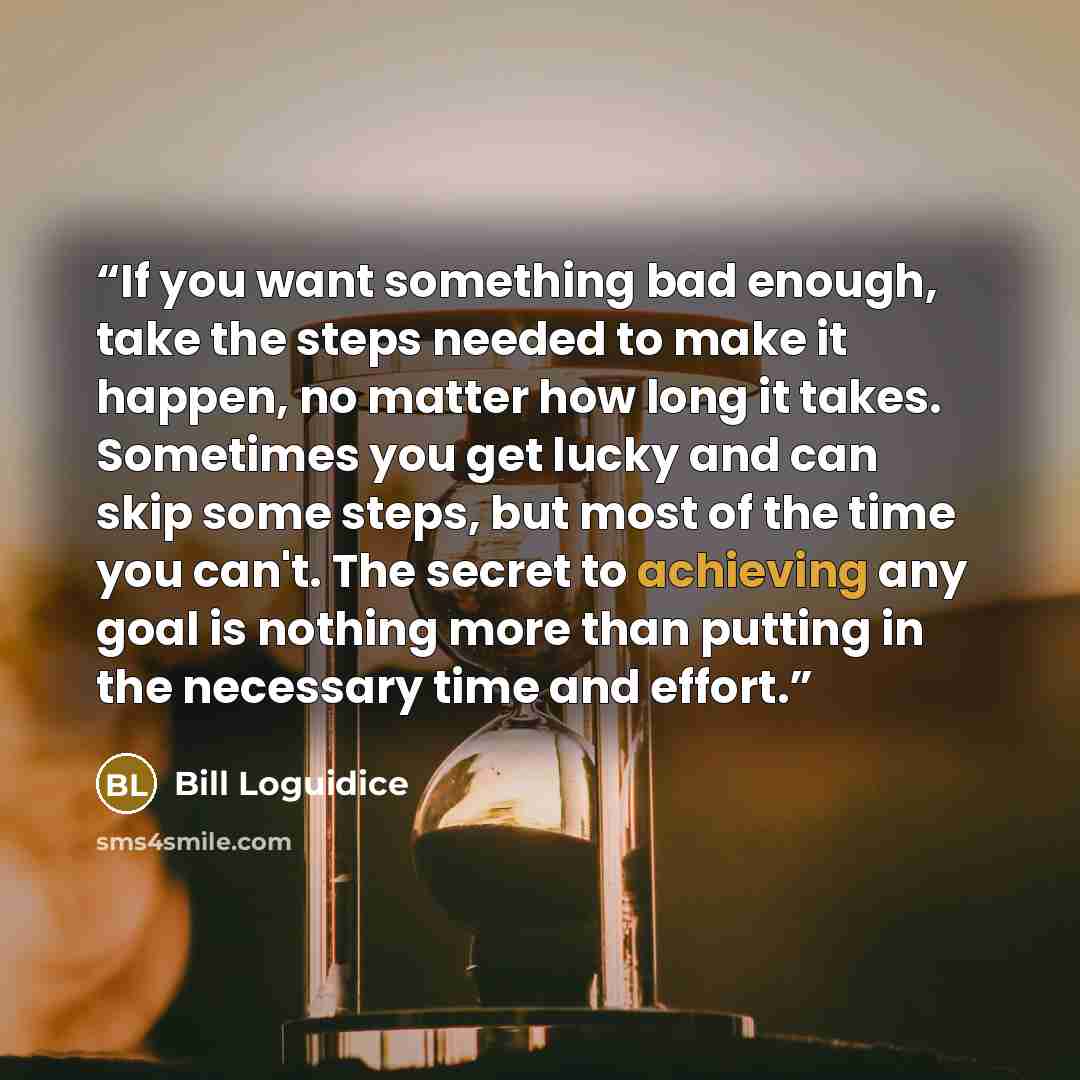 “If you want something bad enough, take the steps needed to make it happen, no matter how long it takes. Sometimes you get lucky and can skip some steps, but most of the time you can't. The secret to achieving any goal is nothing more than putting in the necessary time and effort.” quote by Bill Loguidice