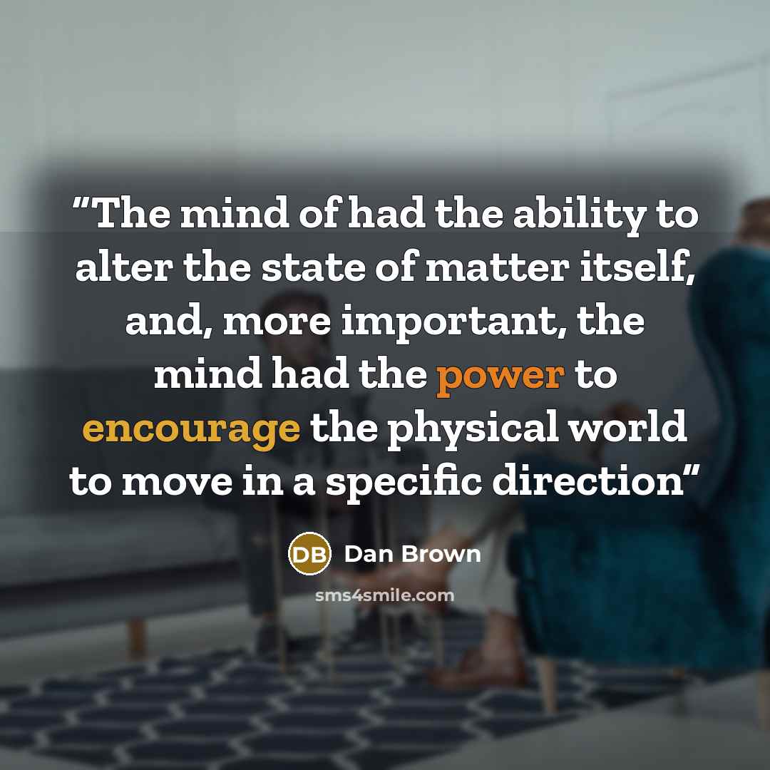 “The mind of had the ability to alter the state of matter itself, and, more important, the mind had the power to encourage the physical world to move in a specific direction” quote by Dan Brown