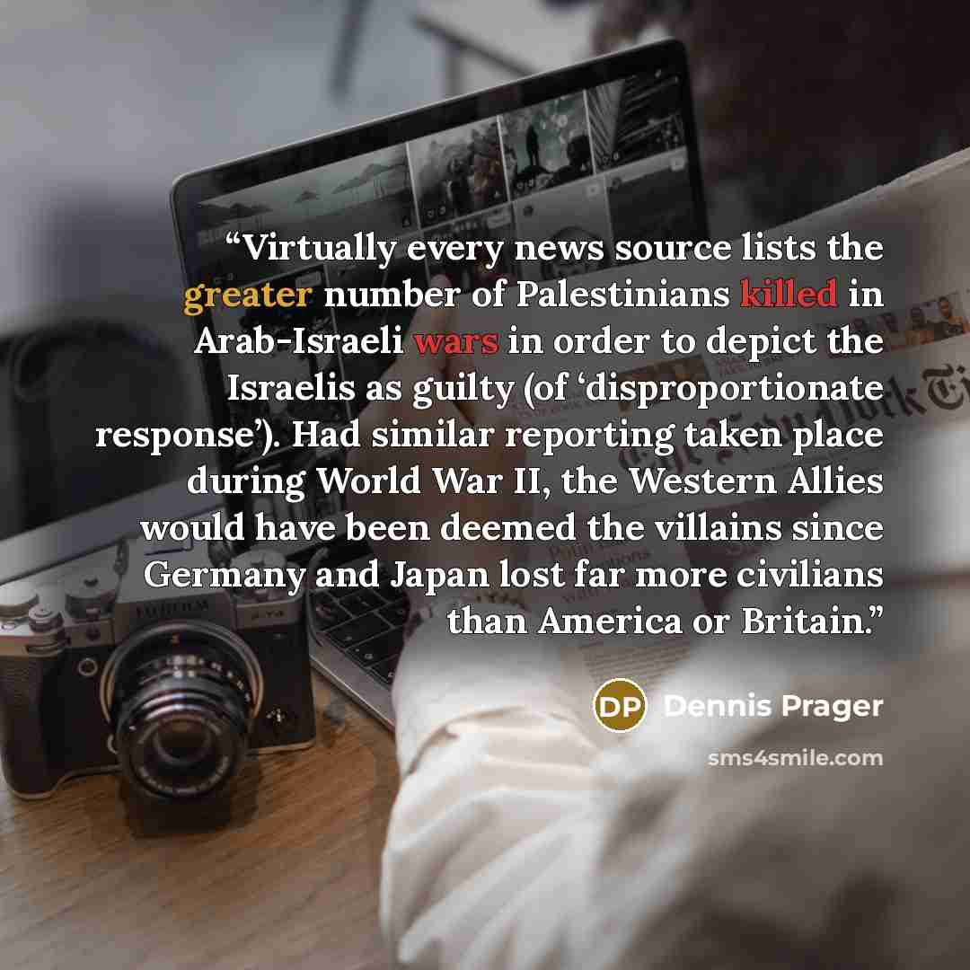 “Virtually every news source lists the greater number of Palestinians killed in Arab-Israeli wars in order to depict the Israelis as guilty (of ‘disproportionate response’). Had similar reporting taken place during World War II, the Western Allies would have been deemed the villains since Germany…” quote by Dennis Prager