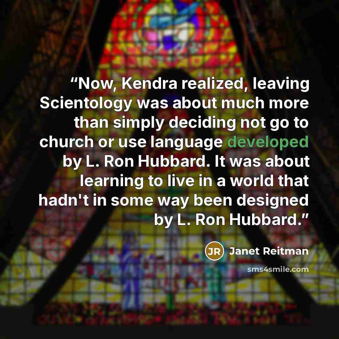 “Now, Kendra realized, leaving Scientology was about much more than simply deciding not go to church or use language developed by L. Ron Hubbard. It was about learning to live in a world that hadn't in some way been designed by L. Ron Hubbard.” quote by Janet Reitman
