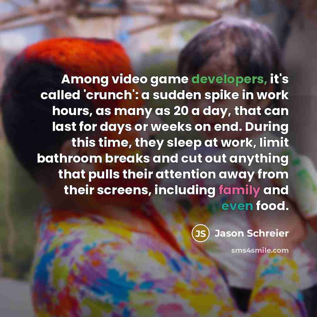 “Among video game developers, it's called 'crunch': a sudden spike in work hours, as many as 20 a day, that can last for days or weeks on end. During this time, they sleep at work, limit bathroom breaks and cut out anything that pulls their attention away from their screens, including family and…” quote by Jason Schreier