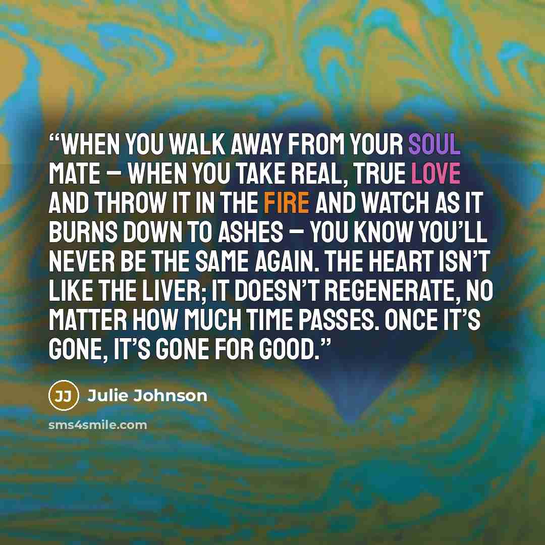 “When you walk away from your soul mate – when you take real, true love and throw it in the fire and watch as it burns down to ashes – you know you’ll never be the same again. The heart isn’t like the liver; it doesn’t regenerate, no matter how much time passes. Once it’s gone, it’s gone for good.” quote by Julie Johnson