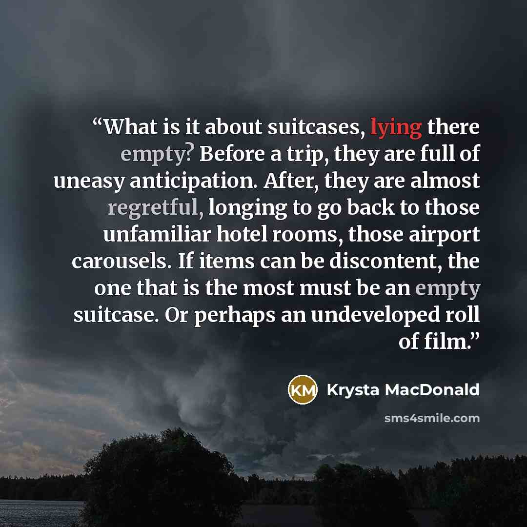 “What is it about suitcases, lying there empty? Before a trip, they are full of uneasy anticipation. After, they are almost regretful, longing to go back to those unfamiliar hotel rooms, those airport carousels. If items can be discontent, the one that is the most must be an empty suitcase. Or…” quote by Krysta MacDonald
