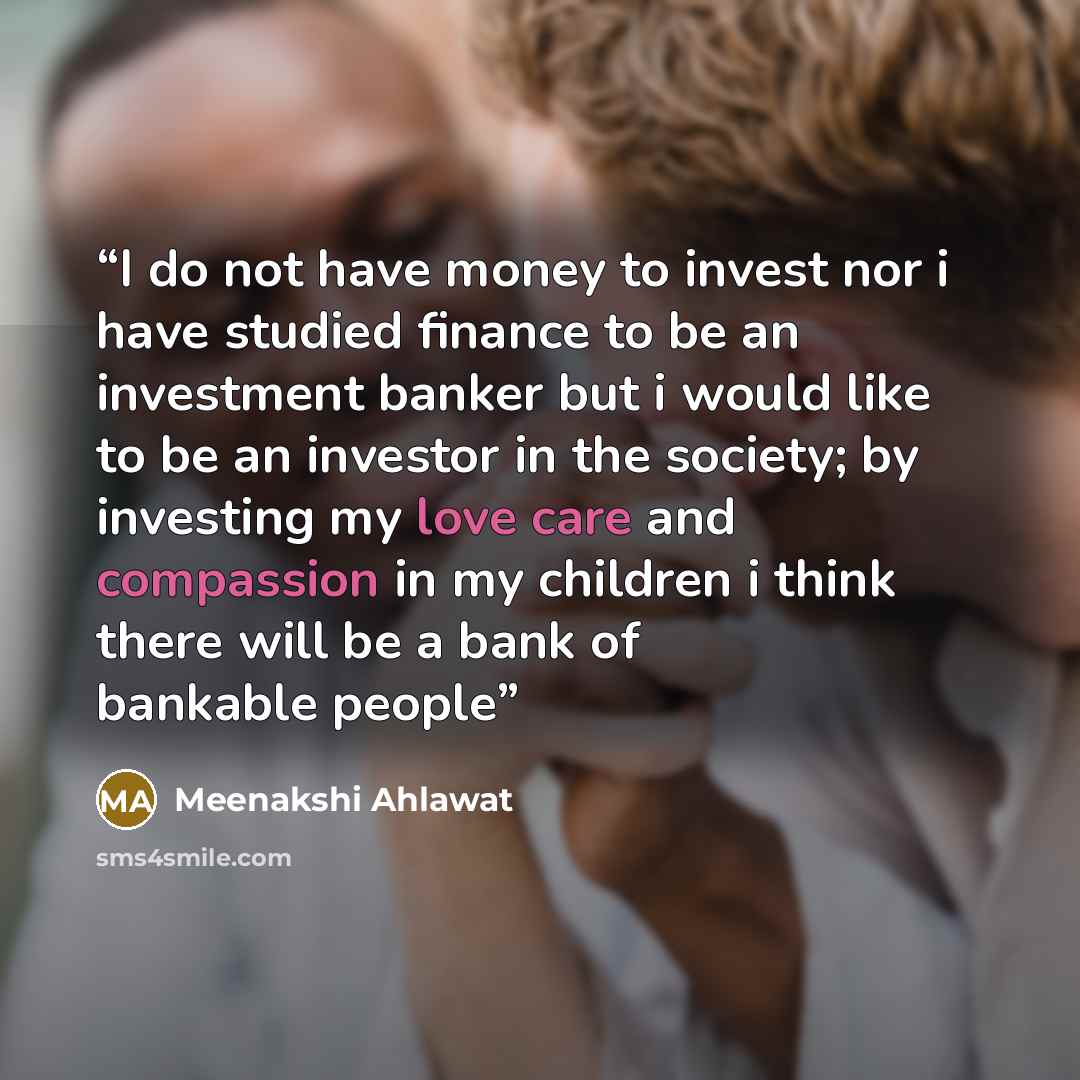 “I do not have money to invest nor i have studied finance to be an investment banker but i would like to be an investor in the society; by investing my love care and compassion in my children i think there will be a bank of bankable people” quote by Meenakshi Ahlawat