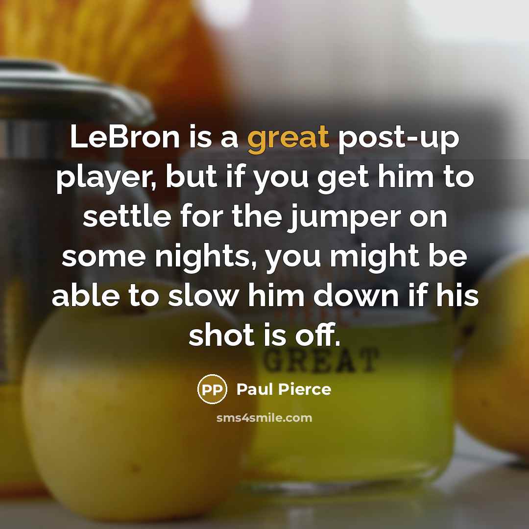 “LeBron is a great post-up player, but if you get him to settle for the jumper on some nights, you might be able to slow him down if his shot is off.” quote by Paul Pierce