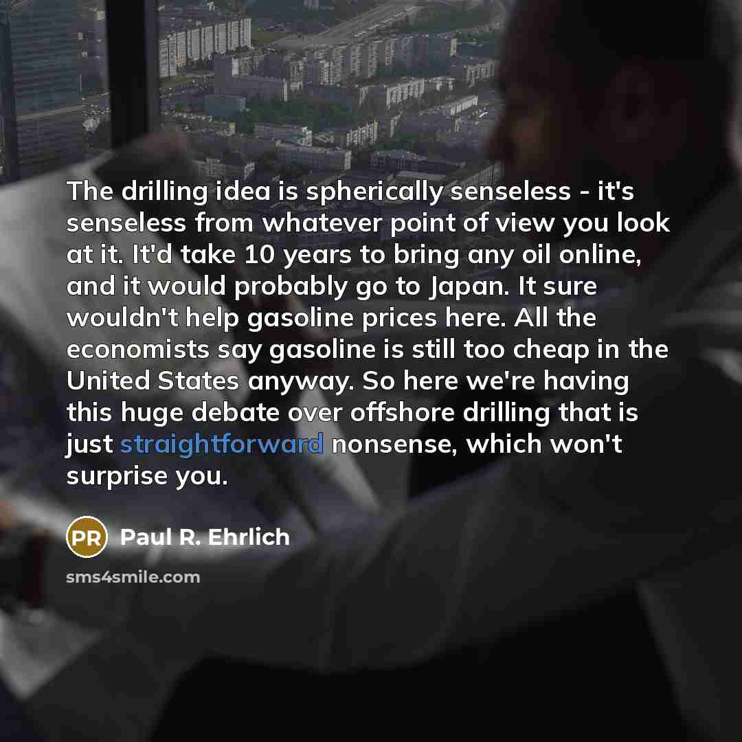 “The drilling idea is spherically senseless - it's senseless from whatever point of view you look at it. It'd take 10 years to bring any oil online, and it would probably go to Japan. It sure wouldn't help gasoline prices here. All the economists say gasoline is still too cheap in the United States…” quote by Paul R. Ehrlich
