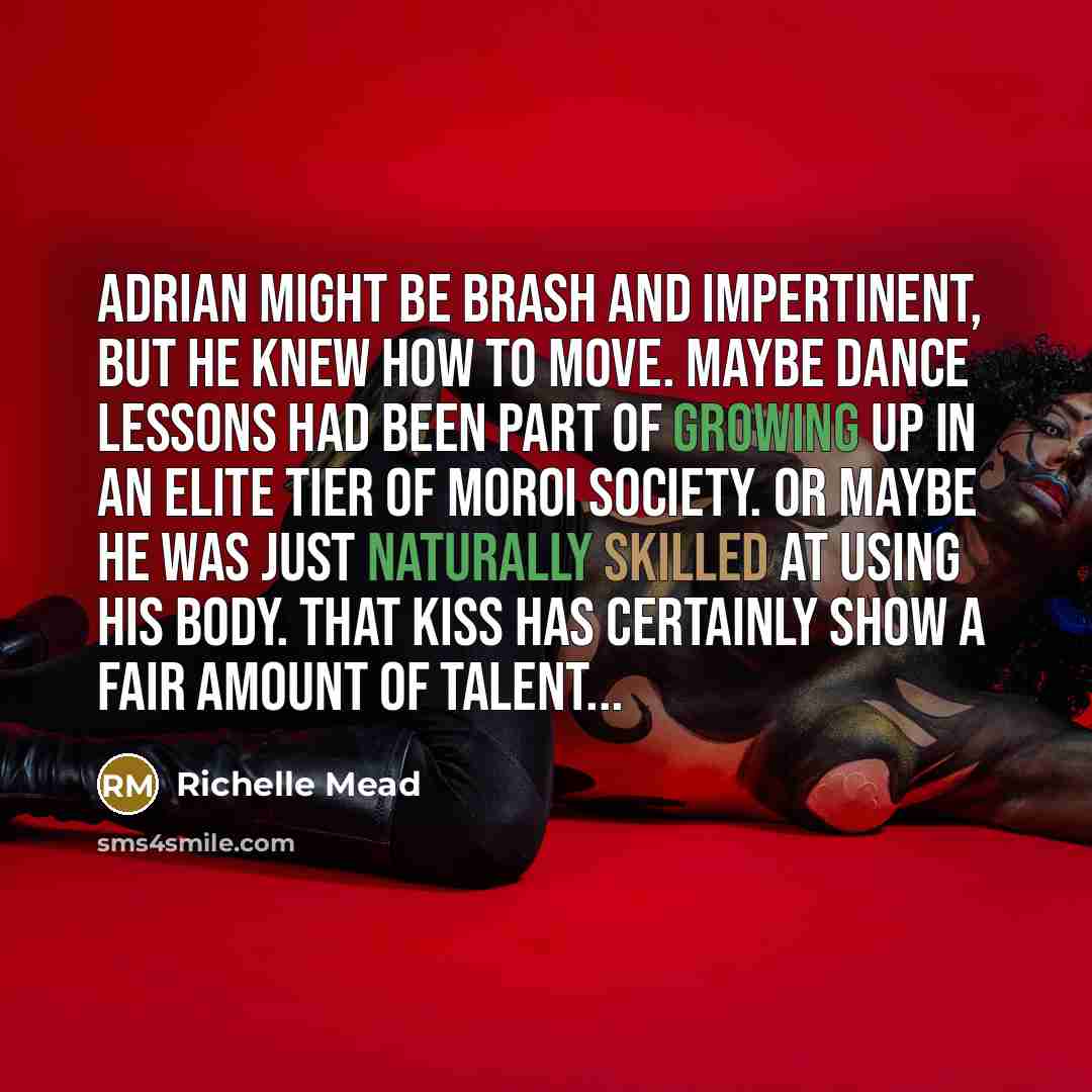 “Adrian might be brash and impertinent, but he knew how to move. Maybe dance lessons had been part of growing up in an elite tier of Moroi society. Or maybe he was just naturally skilled at using his body. That kiss has certainly show a fair amount of talent...” quote by Richelle Mead