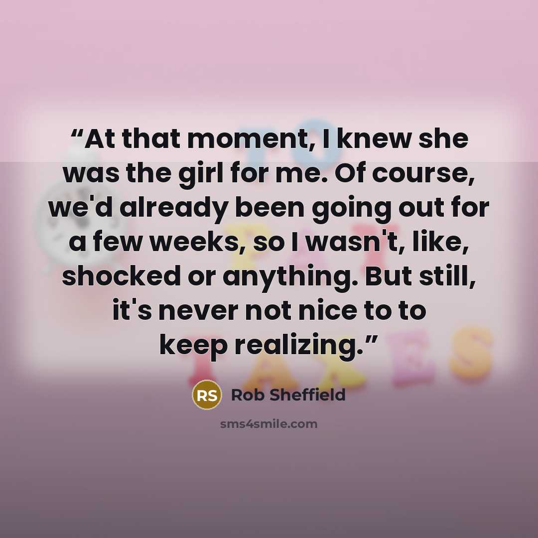 “At that moment, I knew she was the girl for me. Of course, we'd already been going out for a few weeks, so I wasn't, like, shocked or anything. But still, it's never not nice to to keep realizing.” quote by Rob Sheffield