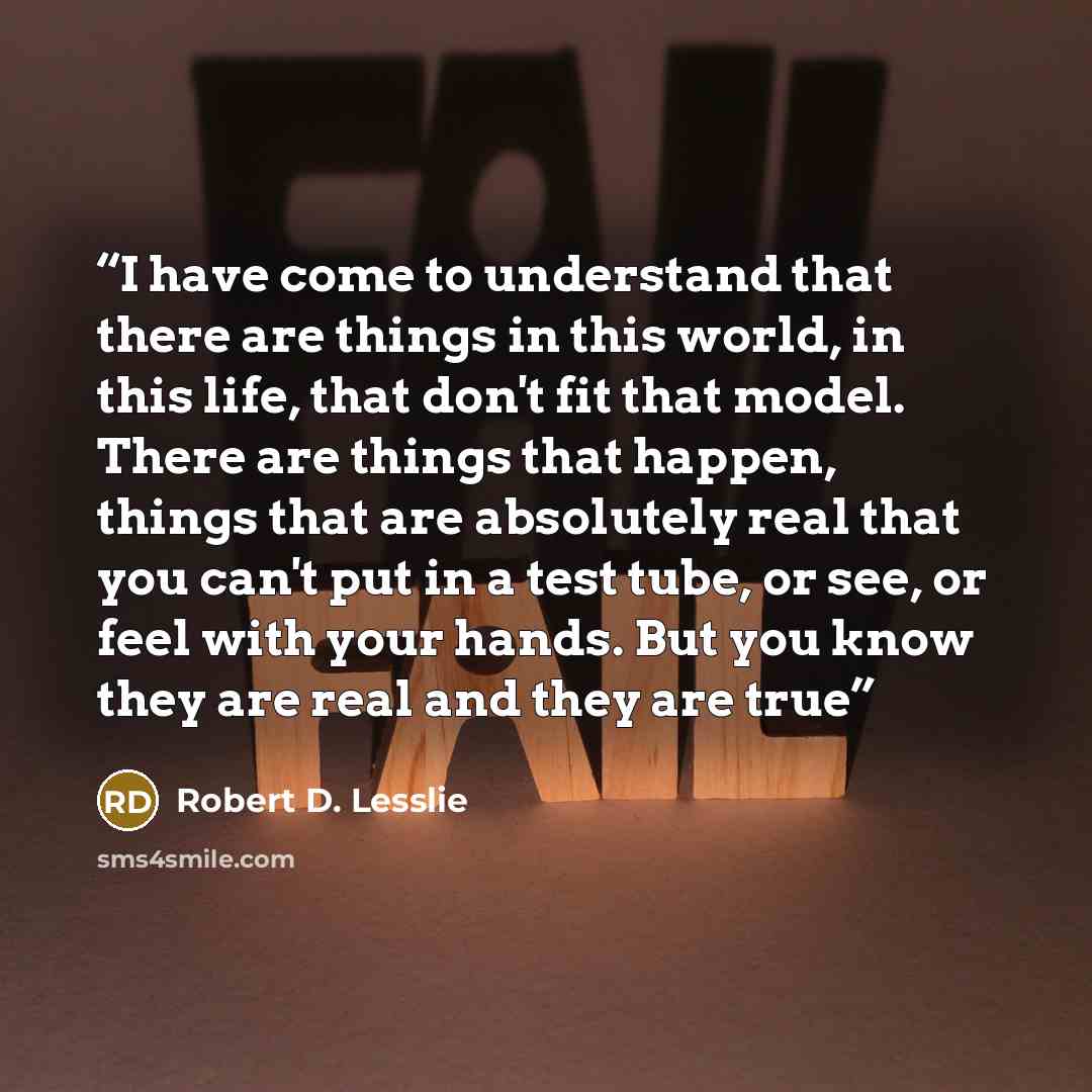 “I have come to understand that there are things in this world, in this life, that don't fit that model. There are things that happen, things that are absolutely real that you can't put in a test tube, or see, or feel with your hands. But you know they are real and they are true” quote by Robert D. Lesslie