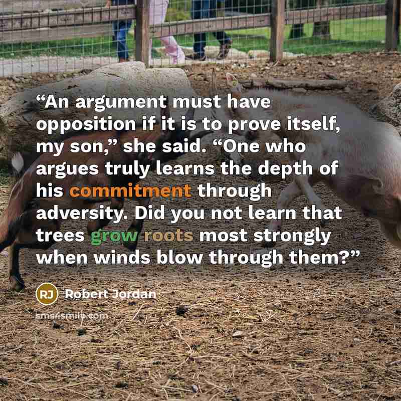 “An argument must have opposition if it is to prove itself, my son,” she said. “One who argues truly learns the depth of his commitment through adversity. Did you not learn that trees grow roots most strongly when winds blow through them?” quote by Robert Jordan