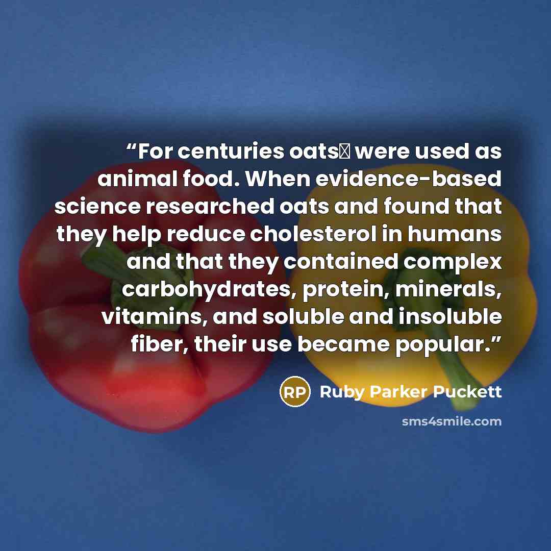“For centuries oatsΔ were used as animal food. When evidence-based science researched oats and found that they help reduce cholesterol in humans and that they contained complex carbohydrates, protein, minerals, vitamins, and soluble and insoluble fiber, their use became popular.” quote by Ruby Parker Puckett