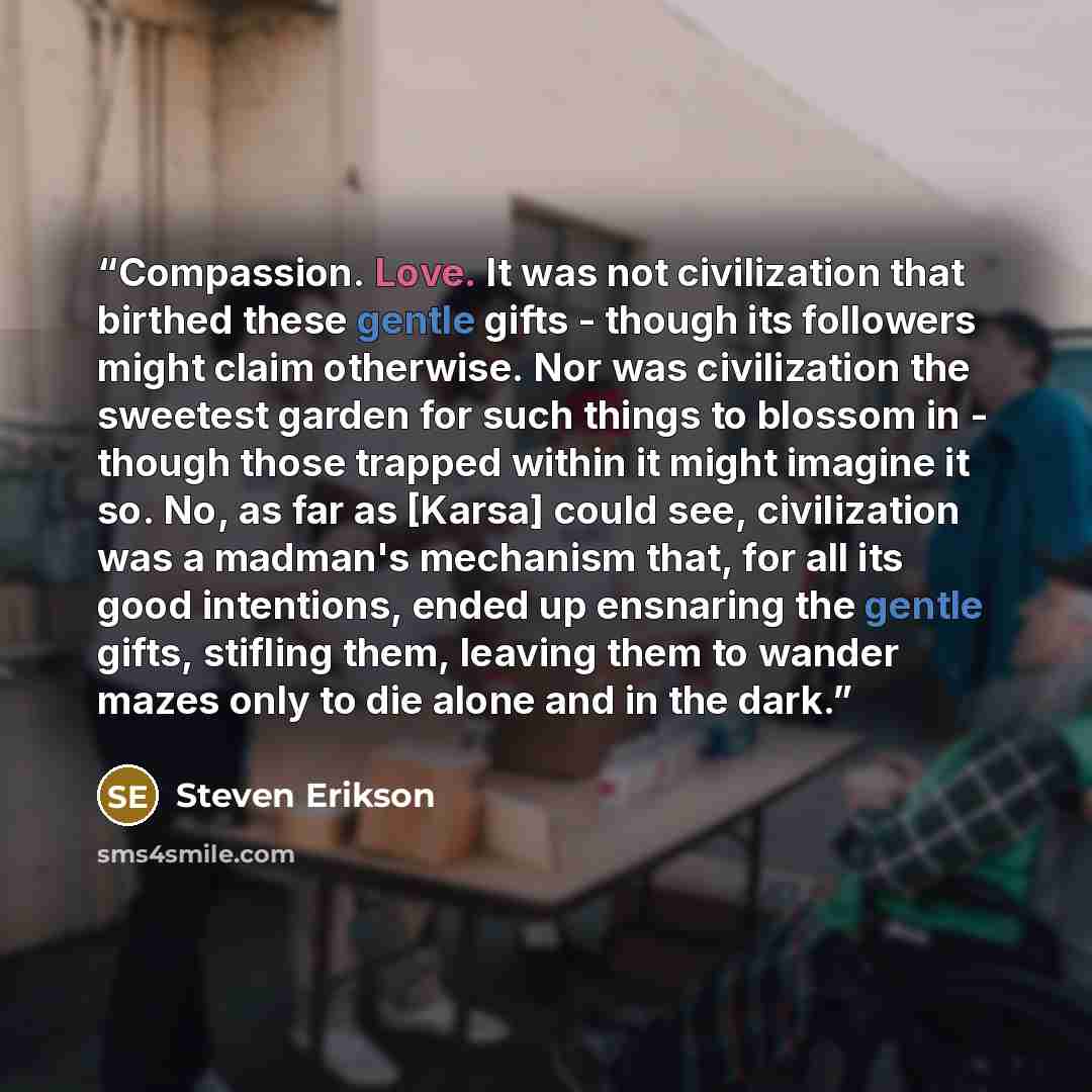 “Compassion. Love. It was not civilization that birthed these gentle gifts - though its followers might claim otherwise. Nor was civilization the sweetest garden for such things to blossom in - though those trapped within it might imagine it so. No, as far as [Karsa] could see, civilization was a…” quote by Steven Erikson