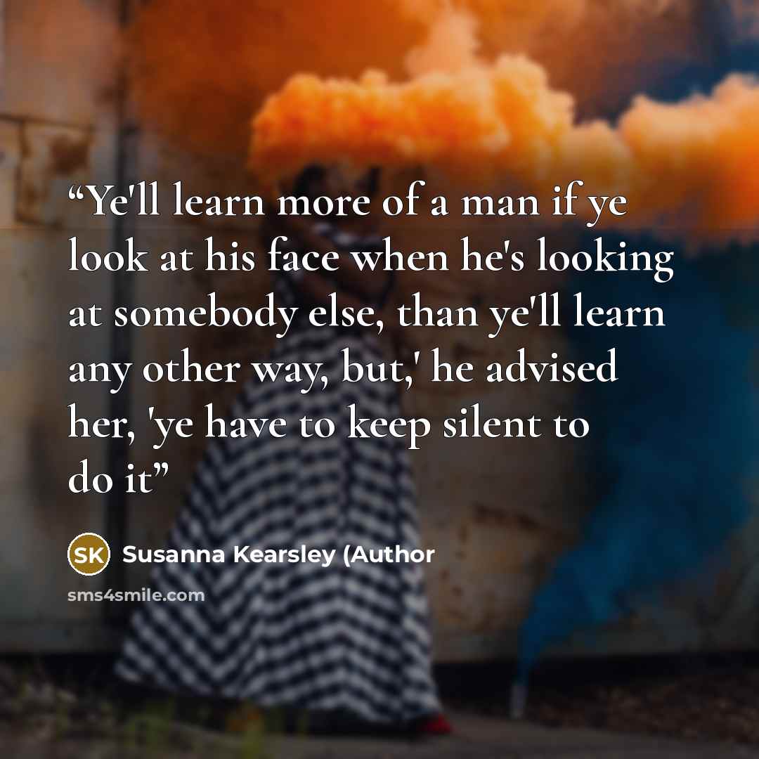 “Ye'll learn more of a man if ye look at his face when he's looking at somebody else, than ye'll learn any other way, but,' he advised her, 'ye have to keep silent to do it” quote by Susanna Kearsley (Author