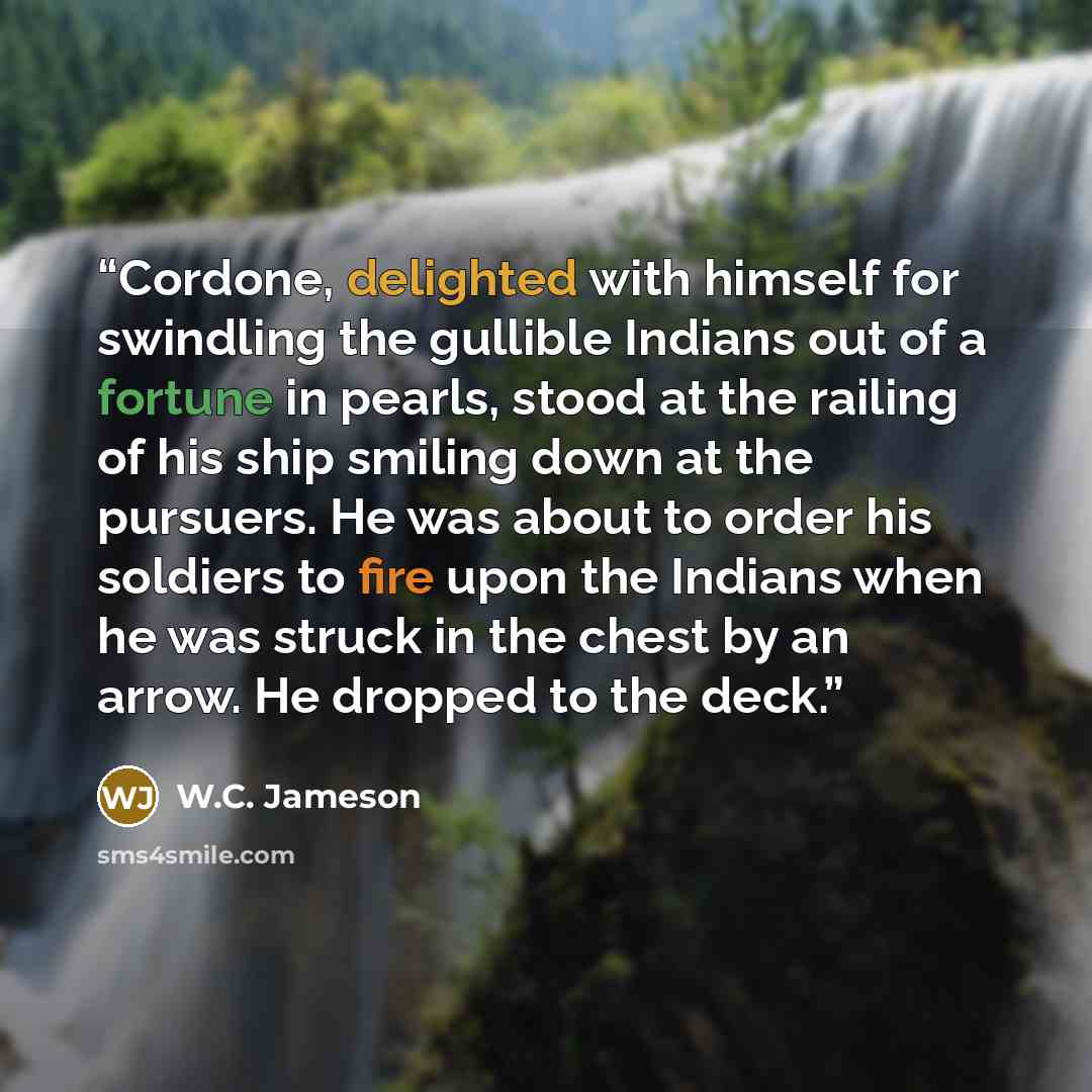 “Cordone, delighted with himself for swindling the gullible Indians out of a fortune in pearls, stood at the railing of his ship smiling down at the pursuers. He was about to order his soldiers to fire upon the Indians when he was struck in the chest by an arrow. He dropped to the deck.” quote by W.C. Jameson