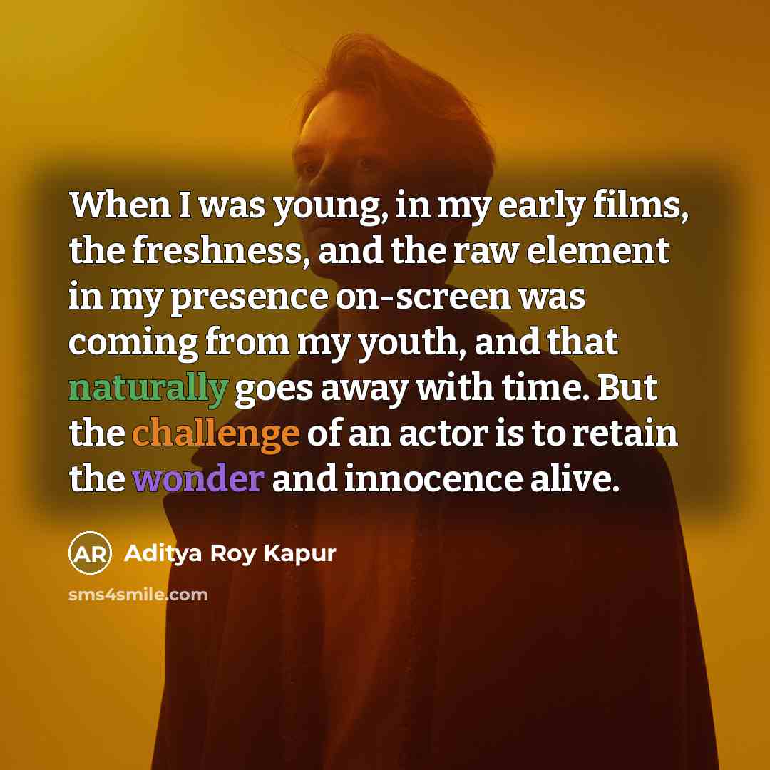 “When I was young, in my early films, the freshness, and the raw element in my presence on-screen was coming from my youth, and that naturally goes away with time. But the challenge of an actor is to retain the wonder and innocence alive.” quote by Aditya Roy Kapur
