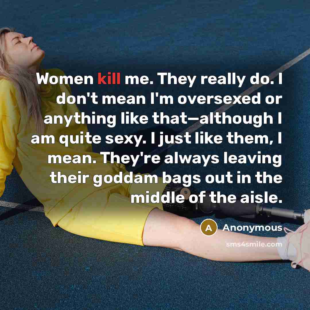 “Women kill me. They really do. I don't mean I'm oversexed or anything like that—although I am quite sexy. I just like them, I mean. They're always leaving their goddam bags out in the middle of the aisle.” quote by Anonymous