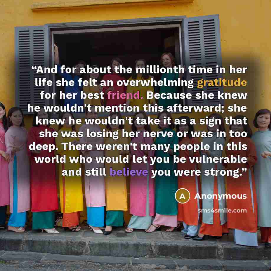 “And for about the millionth time in her life she felt an overwhelming gratitude for her best friend. Because she knew he wouldn't mention this afterward; she knew he wouldn't take it as a sign that she was losing her nerve or was in too deep. There weren't many people in this world who would let…” quote by Anonymous