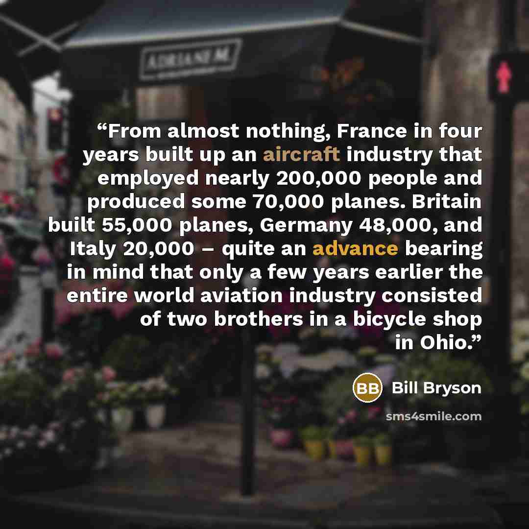 “From almost nothing, France in four years built up an aircraft industry that employed nearly 200,000 people and produced some 70,000 planes. Britain built 55,000 planes, Germany 48,000, and Italy 20,000 – quite an advance bearing in mind that only a few years earlier the entire world aviation…” quote by Bill Bryson