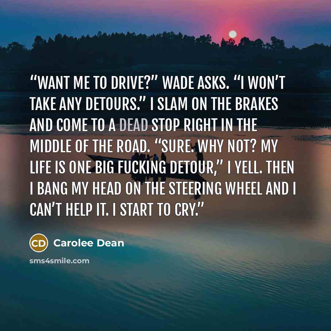 “Want me to drive?” Wade asks. “I won’t take any detours.” I slam on the brakes and come to a dead stop right in the middle of the road. “Sure. Why not? My life is one big fucking detour,” I yell. Then I bang my head on the steering wheel and I can’t help it. I start to cry.” quote by Carolee Dean