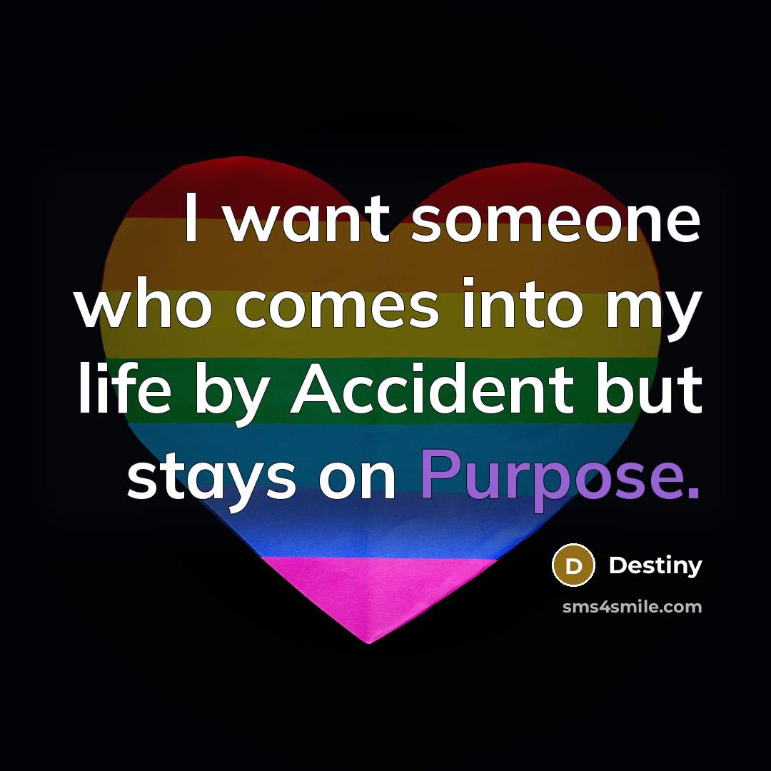“I want someone who comes into my life by Accident but stays on Purpose.” quote by Destiny