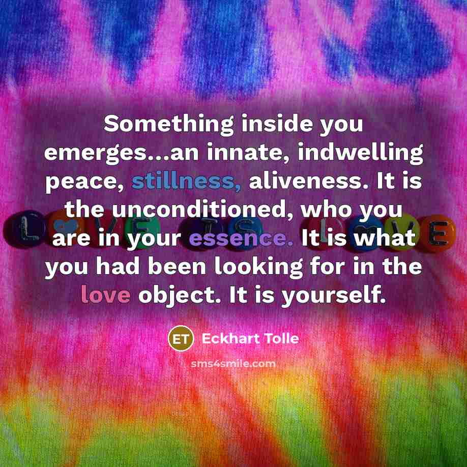 “Something inside you emerges…an innate, indwelling peace, stillness, aliveness. It is the unconditioned, who you are in your essence. It is what you had been looking for in the love object. It is yourself.” quote by Eckhart Tolle